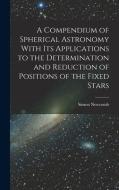 A Compendium of Spherical Astronomy With Its Applications to the Determination and Reduction of Positions of the Fixed Stars di Simon Newcomb edito da LEGARE STREET PR