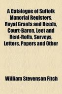 A Catalogue Of Suffolk Manorial Registers, Royal Grants And Deeds, Court-baron, Leet And Rent-rolls, Surveys, Letters, Papers And Other di William Stevenson Fitch edito da General Books Llc