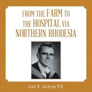 From the Farm to the Hospital via Northern Rhodesia di Ivan M. Jackson M. D. edito da Lulu Publishing Services
