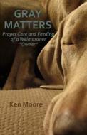 Gray Matters: Proper Care and Feeding of a Weimaraner Owner di Ken Moore edito da Createspace