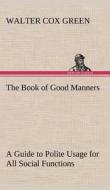 The Book of Good Manners; a Guide to Polite Usage for All Social Functions di Walter Cox Green edito da TREDITION CLASSICS