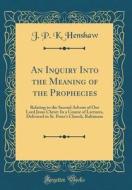 An Inquiry Into the Meaning of the Prophecies: Relating to the Second Advent of Our Lord Jesus Christ: In a Course of Lectures, Delivered in St. Peter di J. P. K. Henshaw edito da Forgotten Books