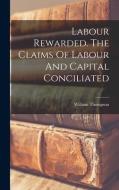 Labour Rewarded. The Claims Of Labour And Capital Conciliated di William Thompson edito da LEGARE STREET PR