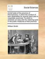 A Brief State Of The Province Of Pennsylvania, In Which The Conduct Of Their Assemblies For Several Years Past Is Impartially Examined, To Which Is An di William Smith edito da Gale Ecco, Print Editions