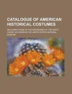 Catalogue of American Historical Costumes; Including Those of the Mistresses of the White House, as Shown in the United States National Museum di Anonymous edito da Rarebooksclub.com