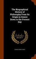 The Biographical History Of Philosophy From Its Origin In Greece Down To The Present Day di George Henry Lewes edito da Arkose Press