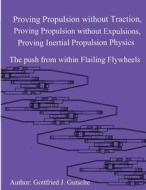 Proving Propulsion Without Traction, Proving Propulsion Without Expulsions, Proving Inertial Propulsion Physics: The Push from Within Flailing Flywhee di MR Gottfried J. Gutsche edito da Createspace