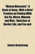 "wanny Blossoms"; A Book Of Song With A Brief Treatise On Fishing With The Fly, Worm, Minnow And Moe Sketches Of Border Life, And Fox And Otter Huntin di James Armstrong edito da General Books Llc