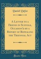 A Letter to a Friend in Suffolk, Occasion'd by a Report of Repealing the Triennial ACT (Classic Reprint) di Daniel Defoe edito da Forgotten Books