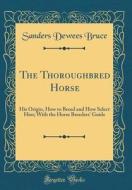 The Thoroughbred Horse: His Origin, How to Breed and How Select Him; With the Horse Breeders' Guide (Classic Reprint) di Sanders Dewees Bruce edito da Forgotten Books