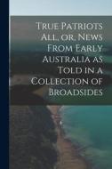 True Patriots All, or, News From Early Australia as Told in a Collection of Broadsides di Anonymous edito da LIGHTNING SOURCE INC