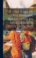 Histoire De Louis Anniaba, Roi D'essenie En Afrique Sur La Côte De Guinée di Anonymous edito da LEGARE STREET PR