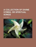 A Collection of Divine Hymns, or Spiritual Songs di Elias Smith edito da Rarebooksclub.com