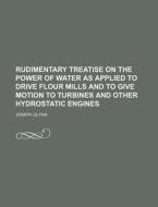 Rudimentary Treatise on the Power of Water as Applied to Drive Flour Mills and to Give Motion to Turbines and Other Hydrostatic Engines di Joseph Glynn edito da Rarebooksclub.com