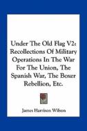 Under the Old Flag V2: Recollections of Military Operations in the War for the Union, the Spanish War, the Boxer Rebellion, Etc. di James Harrison Wilson edito da Kessinger Publishing