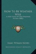 How to Be Weather Wise: A New View of Our Weather System (1882) di Isaac Pitman Noyes edito da Kessinger Publishing