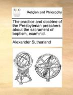 The Practice And Doctrine Of The Presbyterian Preachers About The Sacrament Of Baptism, Examin'd di Alexander Sutherland edito da Gale Ecco, Print Editions