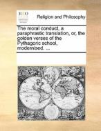 The Moral Conduct, A Paraphrastic Translation, Or, The Golden Verses Of The Pythagoric School, Modernised. di Multiple Contributors edito da Gale Ecco, Print Editions