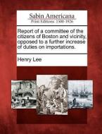 Report of a Committee of the Citizens of Boston and Vicinity, Opposed to a Further Increase of Duties on Importations. di Henry Lee edito da GALE ECCO SABIN AMERICANA