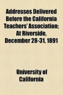 Addresses Delivered Before The California Teachers' Association; At Riverside, December 28-31, 1891 di University of California, California University edito da General Books Llc