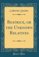Beatrice, or the Unknown Relatives (Classic Reprint) di Catherine Sinclair edito da Forgotten Books