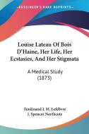 Louise Lateau Of Bois D\'haine, Her Life, Her Ecstasies, And Her Stigmata di Ferdinand J. M. Lefebvre edito da Kessinger Publishing Co