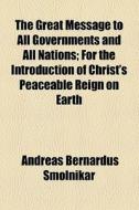 The Great Message To All Governments And All Nations; For The Introduction Of Christ's Peaceable Reign On Earth di Andreas Bernardus Smolnikar edito da General Books Llc