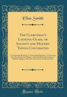 The Clergyman's Looking-Glass, or Ancient and Modern Things Contrasted: 1. Concerning Ministers; 2. Concerning Baptism; 3. Concerning the Church; Anci di Elias Smith edito da Forgotten Books