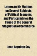 Letters To Mr. Malthus On Several Subjects Of Political Economy, And Particularly On The Cause Of The General Stagnation Of Commerce di Jean Baptiste Say edito da General Books Llc