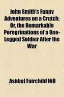 John Smith's Funny Adventures On A Crutch; Or, The Remarkable Peregrinations Of A One-legged Soldier After The War di Ashbel Fairchild Hill edito da General Books Llc