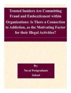 Trusted Insiders Are Committing Fraud and Embezzlement Within Organizations: Is There a Connection to Addiction, as the Motivating Factor for Their Il di Naval Postgraduate School edito da Createspace