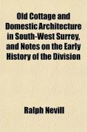 Old Cottage And Domestic Architecture In South-west Surrey, And Notes On The Early History Of The Division di Ralph Nevill edito da General Books