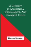 A Glossary Of Anatomical, Physiological, And Biological Terms di Thomas Dunman edito da Alpha Editions