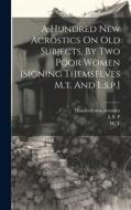 A Hundred New Acrostics On Old Subjects, By Two Poor Women [signing Themselves M.t. And L.s.p.] di M. T edito da LEGARE STREET PR