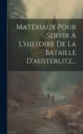 Matériaux Pour Servir À L'histoire De La Bataille D'austerlitz... di Anonymous edito da LEGARE STREET PR