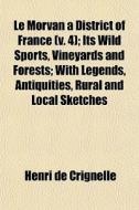 Le Morvan A District Of France (v. 4); Its Wild Sports, Vineyards And Forests; With Legends, Antiquities, Rural And Local Sketches di Henri De Crignelle edito da General Books Llc