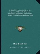 A   History of the First Decade of the Department of Scientific Temperance Instruction in Schools and Colleges, of the Woman's Christian Temperance Un di Mary Hannah Hunt edito da Kessinger Publishing