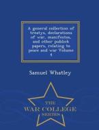 A General Collection Of Treatys, Declarations Of War, Manifestos, And Other Publick Papers, Relating To Peace And War Volume 4 - War College Series di Samuel Whatley edito da War College Series
