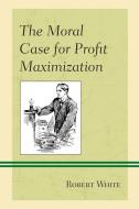The Moral Case For Profit Maximization di Robert White edito da Lexington Books