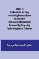 Letter to the Reverend Mr. Cary,Containing Remarks upon his Review of the Grounds of Christianity Examined by Comparing the New Testament to the Old di George Bethune English edito da Alpha Editions
