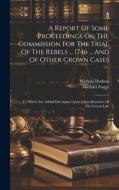 A Report Of Some Proceedings On The Commission For The Trial Of The Rebels ... 1746 ... And Of Other Crown Cases: To Which Are Added Discourses Upon A di Michael Foster, Michael Dodson edito da LEGARE STREET PR