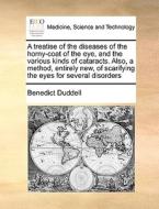 A Treatise Of The Diseases Of The Horny-coat Of The Eye, And The Various Kinds Of Cataracts. Also, A Method, Entirely New, Of Scarifying The Eyes For  di Benedict Duddell edito da Gale Ecco, Print Editions
