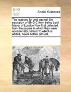 The Reasons For And Against The Seclusion Of Sir G C From Being Lord Mayor Of London Now First Collected From The Papers In Which They Were Occasional di Multiple Contributors edito da Gale Ecco, Print Editions