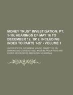 Money Trust Investigation Volume 1; Pt. 1-10 Hearings Of May 16 To December 12, 1912, Including Index To Parts 1-27 di United States Congress Currency edito da General Books Llc