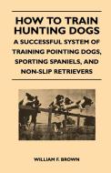 How to Train Hunting Dogs - A Successful System of Training Pointing Dogs, Sporting Spaniels, And Non-Slip Retrievers di William F. Brown edito da Read Books