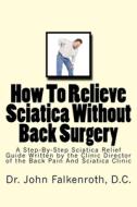 How to Relieve Sciatica Without Back Surgery: Step-By-Step Guide Written by the Clinic Director of the Back Pain & Sciatica Clinic in Soquel, CA USA di Dr John C. Falkenroth D. C. edito da Createspace