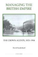 Managing the British Empire - The Crown Agents, 1833-1914 di David Sunderland edito da Royal Historical Society