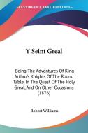 Y Seint Greal: Being the Adventures of King Arthur's Knights of the Round Table, in the Quest of the Holy Greal, and on Other Occasio di Robert Williams edito da Kessinger Publishing