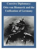 Coercive Diplomacy: Otto Von Bismarck and the Unification of Germany di U. S. Army War College edito da Createspace
