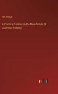A Practical Treatise on the Manufacture of Colors for Painting di Mm. Riffault edito da Outlook Verlag